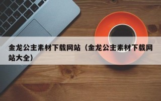 泗洪金龙公主素材下载网站（金龙公主素材下载网站大全）