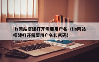 泗洪iis网站搭建打开需要用户名（iis网站搭建打开需要用户名和密码）