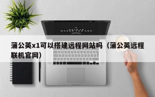 泗洪蒲公英x1可以搭建远程网站吗（蒲公英远程联机官网）